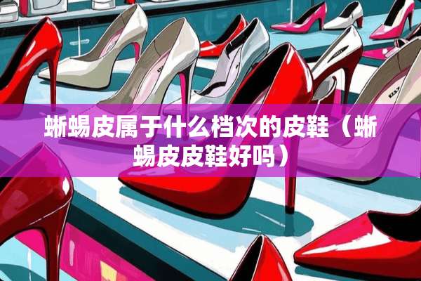 蜥蜴皮属于什么档次的皮鞋（蜥蜴皮皮鞋好吗）