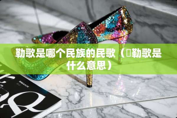 勒歌是哪个民族的民歌（欶勒歌是什么意思）