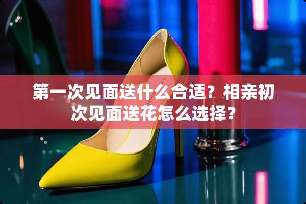 第一次见面送什么合适？相亲初次见面送花怎么选择？