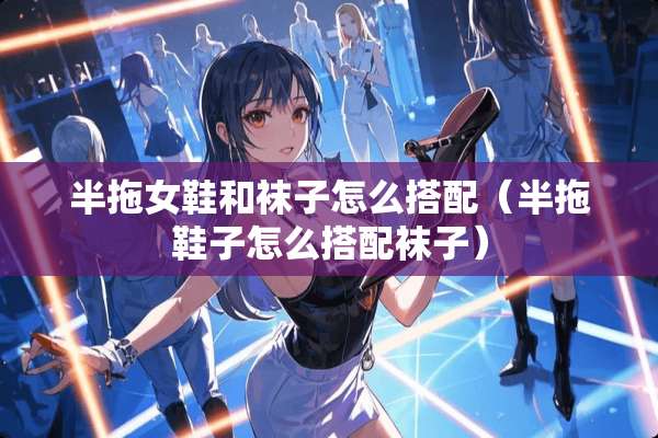 半拖女鞋和袜子怎么搭配（半拖鞋子怎么搭配袜子）