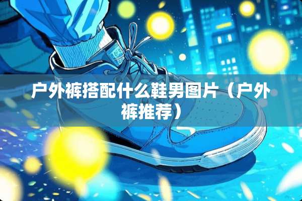 户外裤搭配什么鞋男图片（户外裤推荐）