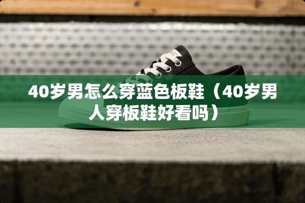 40岁男怎么穿蓝色板鞋（40岁男人穿板鞋好看吗）