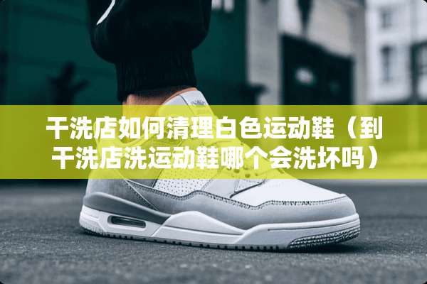干洗店如何清理白色运动鞋（到干洗店洗运动鞋哪个会洗坏吗）