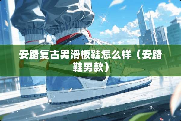 安踏复古男滑板鞋怎么样（安踏鞋男款）