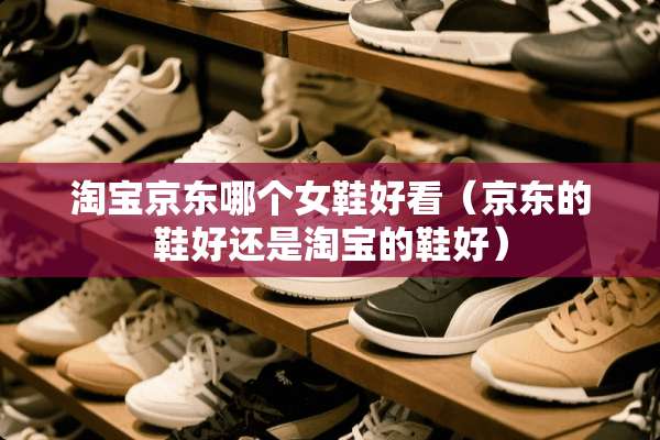 淘宝京东哪个女鞋好看（京东的鞋好还是淘宝的鞋好）