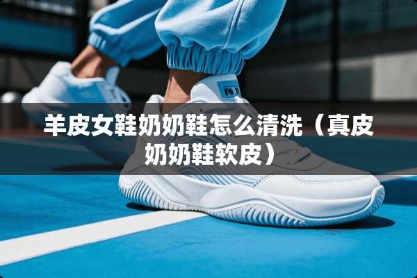 羊皮女鞋奶奶鞋怎么清洗（真皮奶奶鞋软皮）