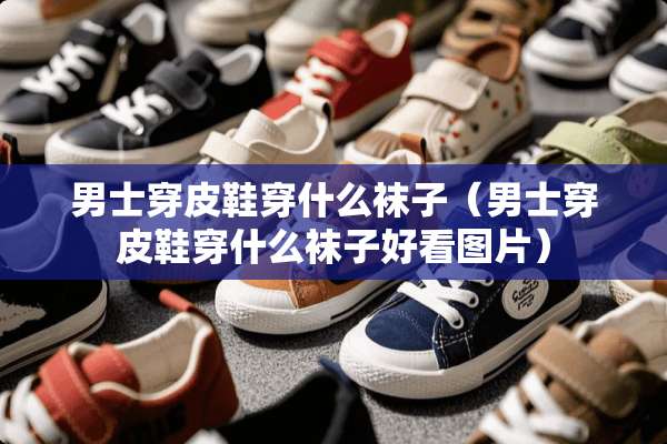 男士穿皮鞋穿什么袜子（男士穿皮鞋穿什么袜子好看图片）