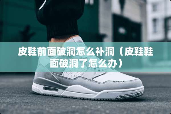 皮鞋前面破洞怎么补洞（皮鞋鞋面破洞了怎么办）