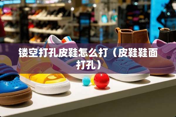 镂空打孔皮鞋怎么打（皮鞋鞋面打孔）