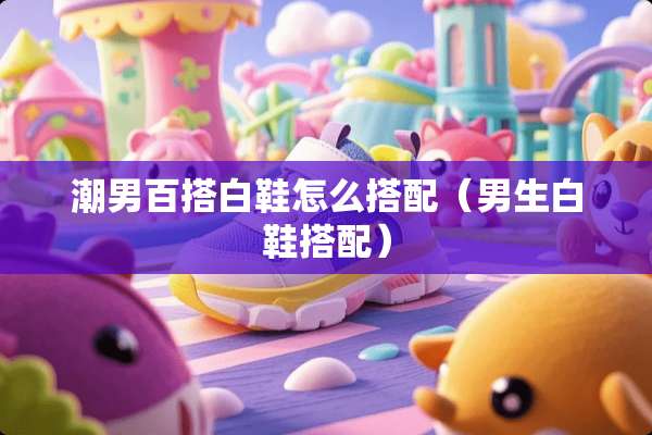 潮男百搭白鞋怎么搭配（男生白鞋搭配）