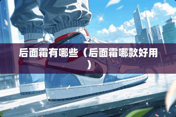 后面霜有哪些（后面霜哪款好用）