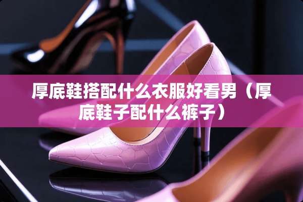 厚底鞋搭配什么衣服好看男（厚底鞋子配什么裤子）