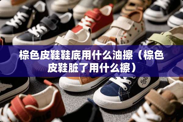 棕色皮鞋鞋底用什么油擦（棕色皮鞋脏了用什么擦）