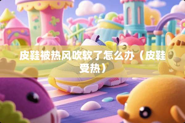 皮鞋被热风吹软了怎么办（皮鞋受热）