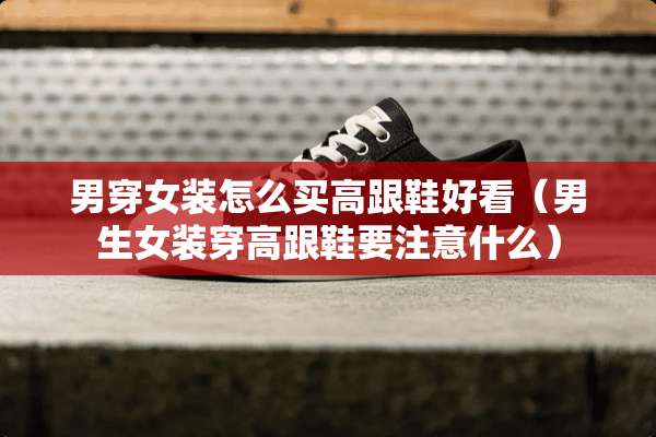 男穿女装怎么买高跟鞋好看（男生女装穿高跟鞋要注意什么）