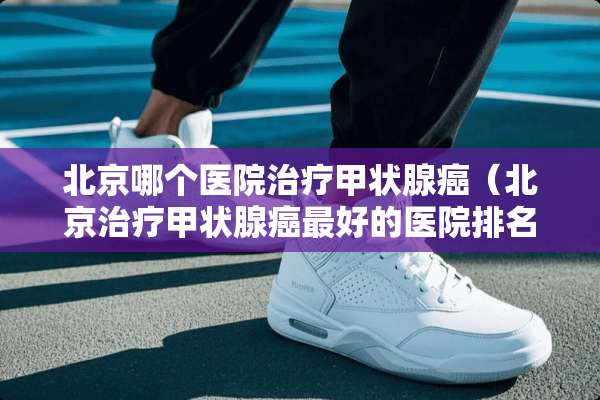 北京哪个医院治疗甲状腺癌（北京治疗甲状腺癌最好的医院排名）