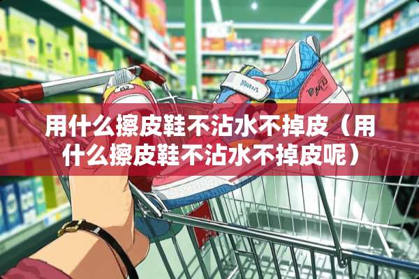 用什么擦皮鞋不沾水不掉皮（用什么擦皮鞋不沾水不掉皮呢）