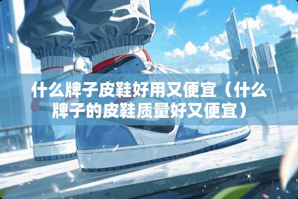什么牌子皮鞋好用又便宜（什么牌子的皮鞋质量好又便宜）