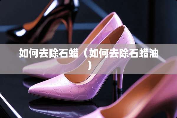 如何去除石蜡（如何去除石蜡油）