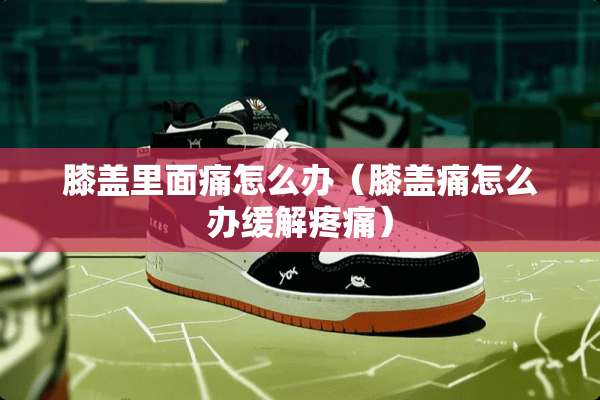 膝盖里面痛怎么办（膝盖痛怎么办缓解疼痛）