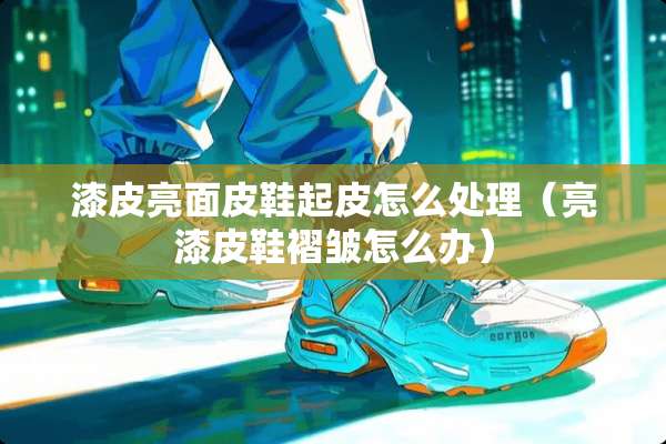 漆皮亮面皮鞋起皮怎么处理（亮漆皮鞋褶皱怎么办）