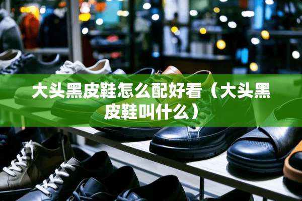 大头黑皮鞋怎么配好看（大头黑皮鞋叫什么）
