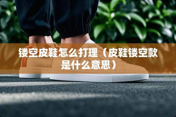 镂空皮鞋怎么打理（皮鞋镂空款是什么意思）