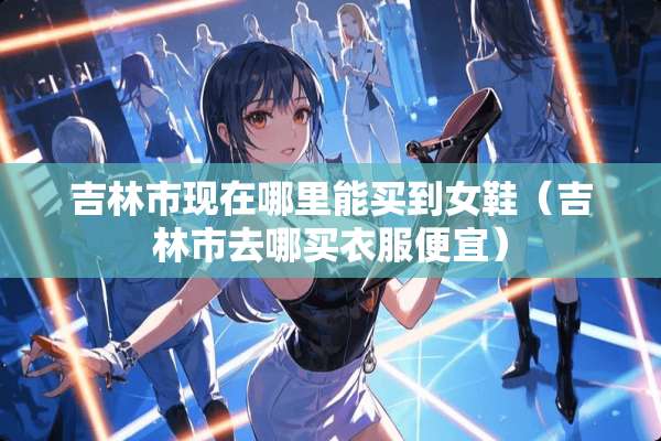吉林市现在哪里能买到女鞋（吉林市去哪买衣服便宜）