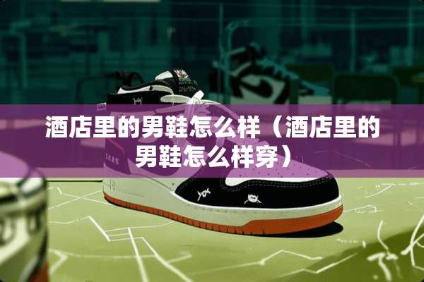酒店里的男鞋怎么样（酒店里的男鞋怎么样穿）