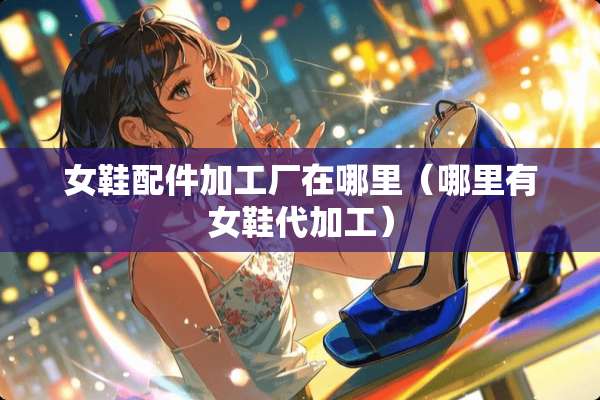 女鞋配件加工厂在哪里（哪里有女鞋代加工）