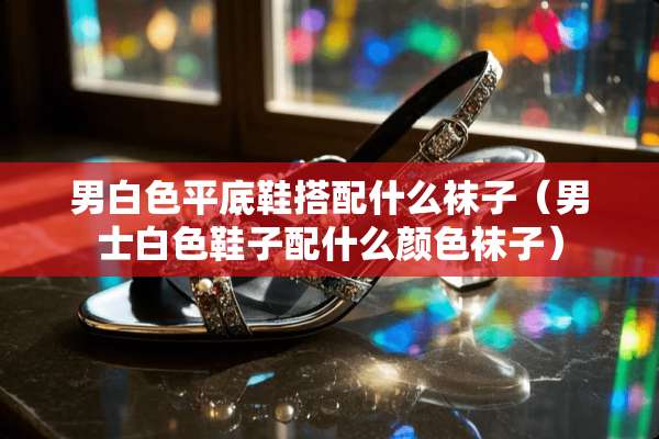 男白色平底鞋搭配什么袜子（男士白色鞋子配什么颜色袜子）