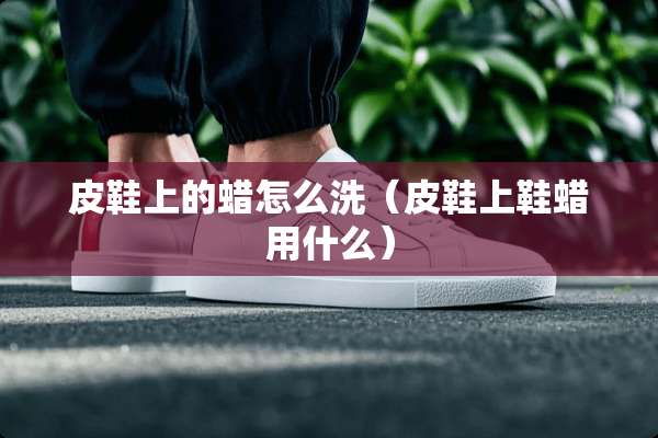 皮鞋上的蜡怎么洗（皮鞋上鞋蜡用什么）