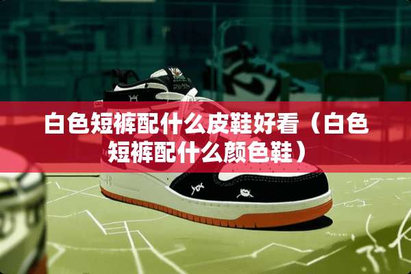 白色短裤配什么皮鞋好看（白色短裤配什么颜色鞋）