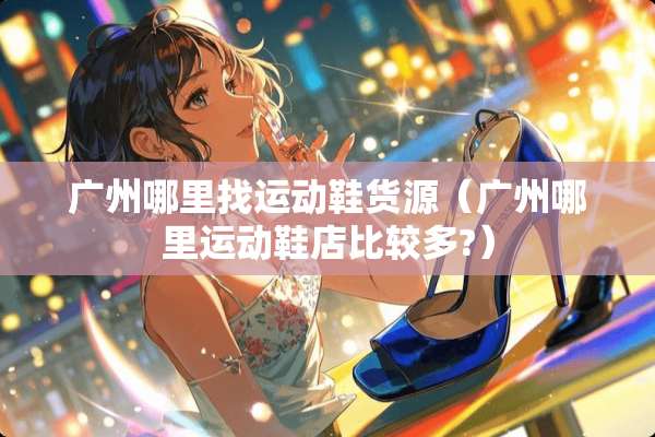 广州***运动鞋货源（广州哪里运动鞋店比较多?）
