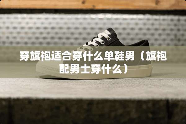 穿旗袍适合穿什么单鞋男（旗袍配男士穿什么）