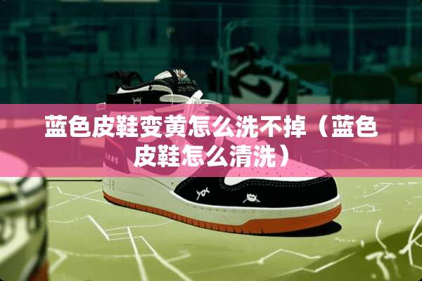 蓝色皮鞋变黄怎么洗不掉（蓝色皮鞋怎么清洗）
