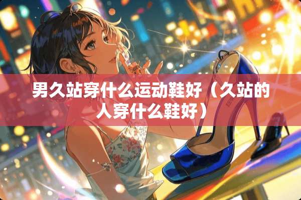 男久站穿什么运动鞋好（久站的人穿什么鞋好）