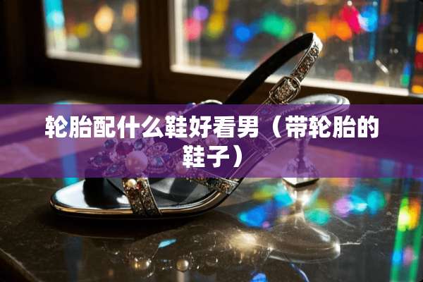 轮胎配什么鞋好看男（带轮胎的鞋子）