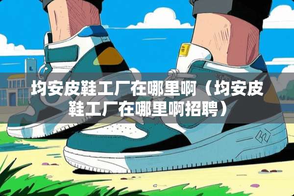 均安皮鞋工厂在哪里啊（均安皮鞋工厂在哪里啊招聘）