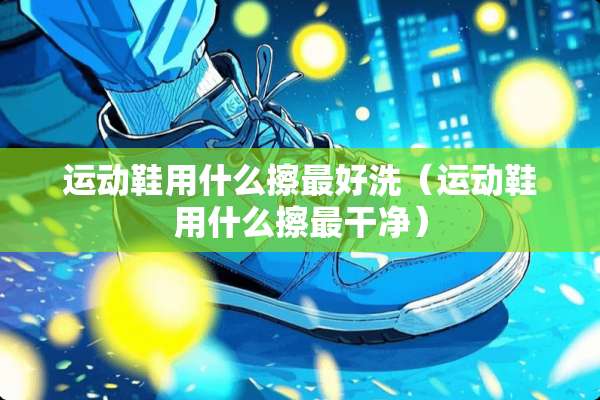 运动鞋用什么擦最好洗（运动鞋用什么擦最干净）