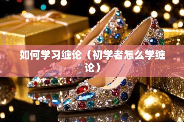 如何学习缠论（初学者怎么学缠论）