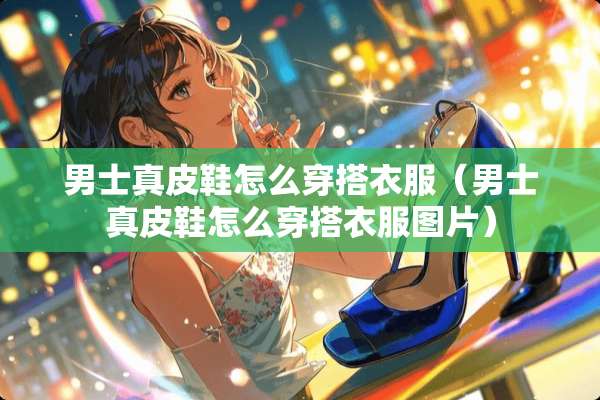 男士真皮鞋怎么穿搭衣服（男士真皮鞋怎么穿搭衣服图片）