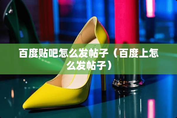 百度贴吧怎么发帖子（百度上怎么发帖子）