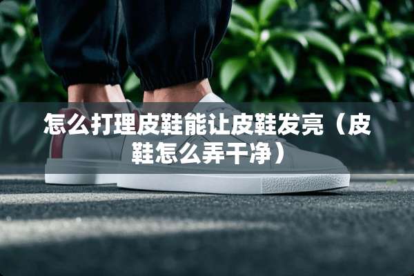 怎么打理皮鞋能让皮鞋发亮（皮鞋怎么弄干净）