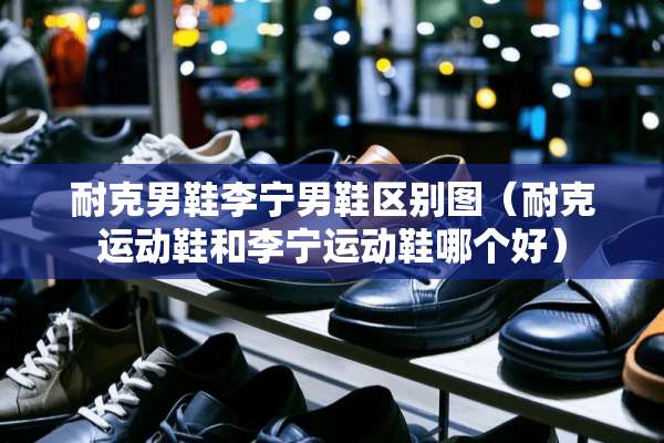 耐克男鞋李宁男鞋区别图（耐克运动鞋和李宁运动鞋哪个好）