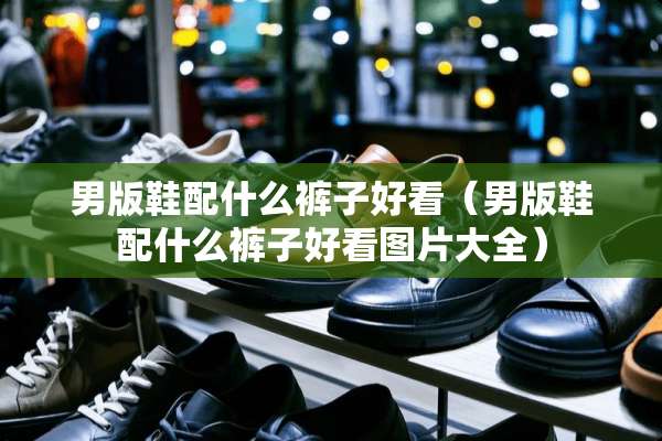 男版鞋配什么裤子好看（男版鞋配什么裤子好看图片大全）