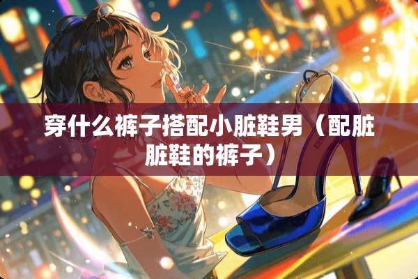 穿什么裤子搭配小脏鞋男（配脏脏鞋的裤子）