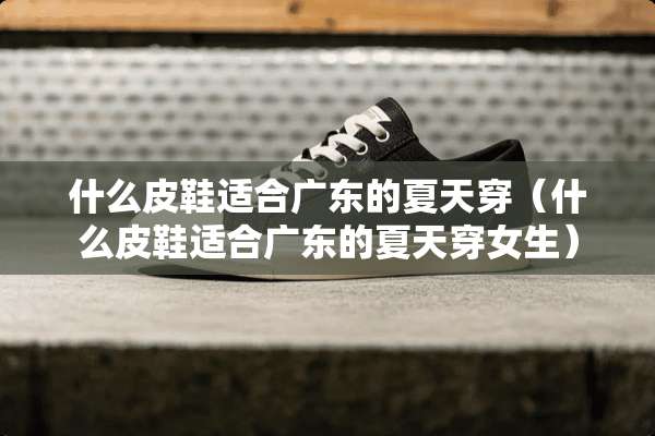 什么皮鞋适合广东的夏天穿（什么皮鞋适合广东的夏天穿女生）