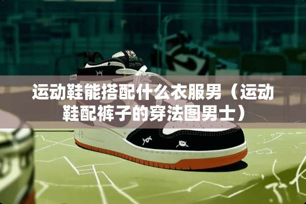 运动鞋能搭配什么衣服男（运动鞋配裤子的穿法图男士）