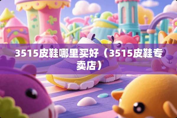3515皮鞋哪里买好（3515皮鞋专卖店）
